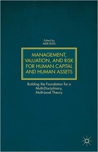 Management, Valuation, and Risk for Human Capital and Human Assets: Building the Foundation for a Multi-Disciplinary, Multi-Level Theory